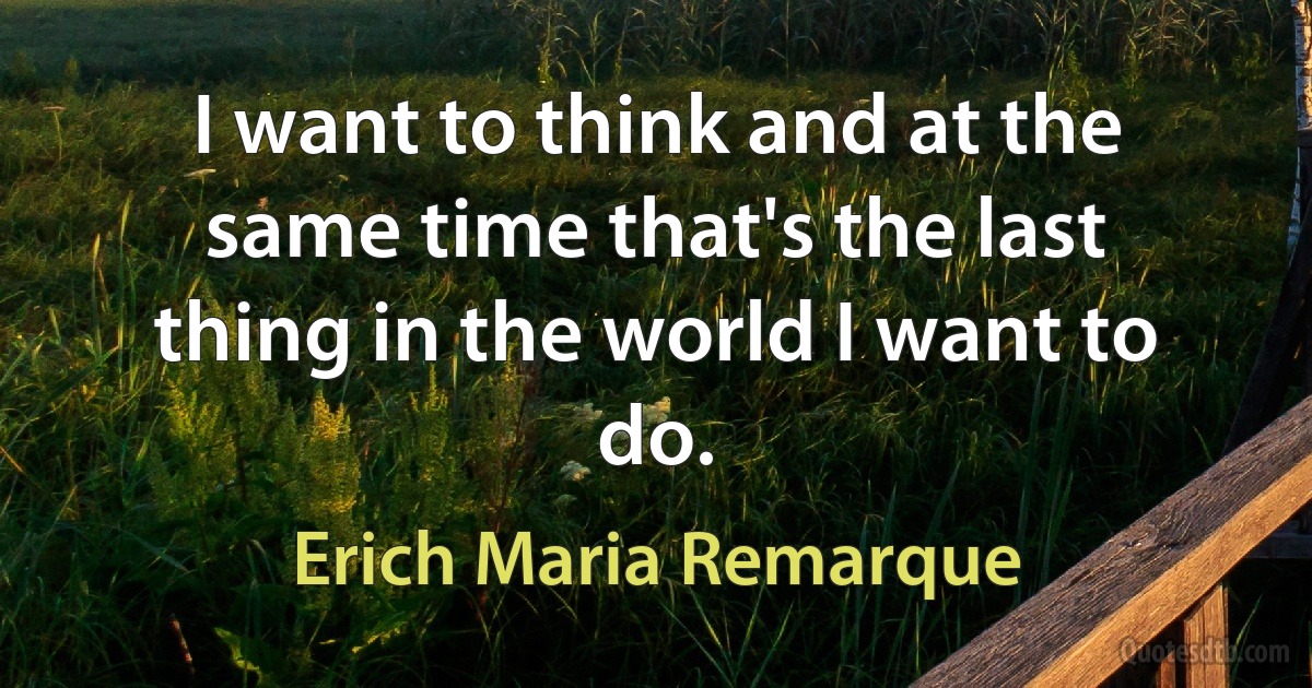 I want to think and at the same time that's the last thing in the world I want to do. (Erich Maria Remarque)