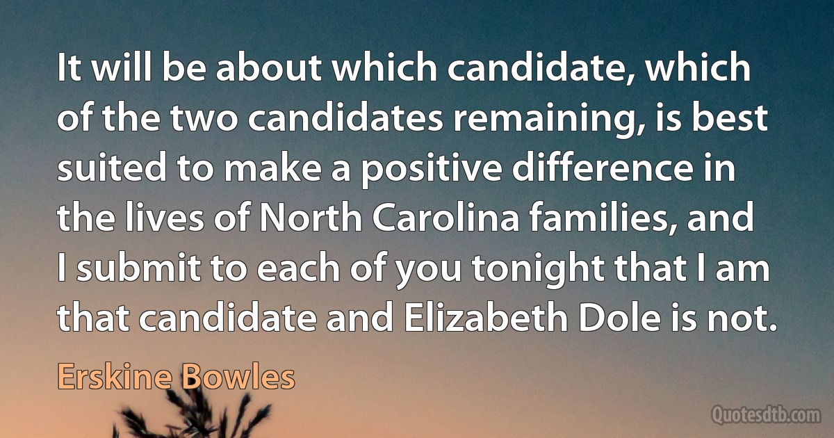 It will be about which candidate, which of the two candidates remaining, is best suited to make a positive difference in the lives of North Carolina families, and I submit to each of you tonight that I am that candidate and Elizabeth Dole is not. (Erskine Bowles)