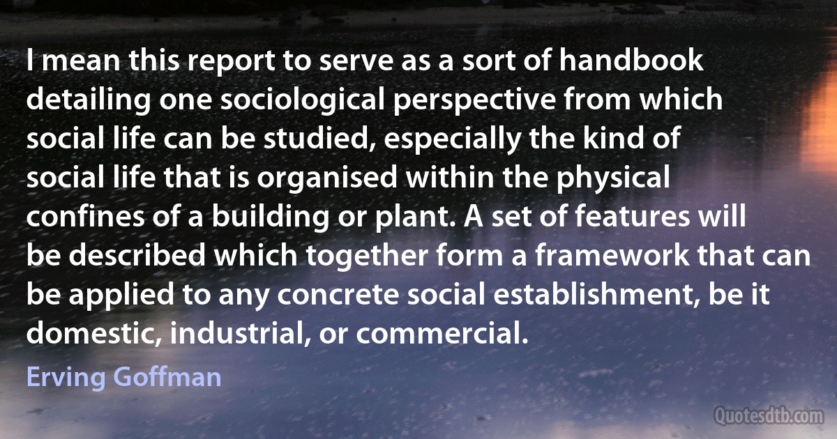 I mean this report to serve as a sort of handbook detailing one sociological perspective from which social life can be studied, especially the kind of social life that is organised within the physical confines of a building or plant. A set of features will be described which together form a framework that can be applied to any concrete social establishment, be it domestic, industrial, or commercial. (Erving Goffman)