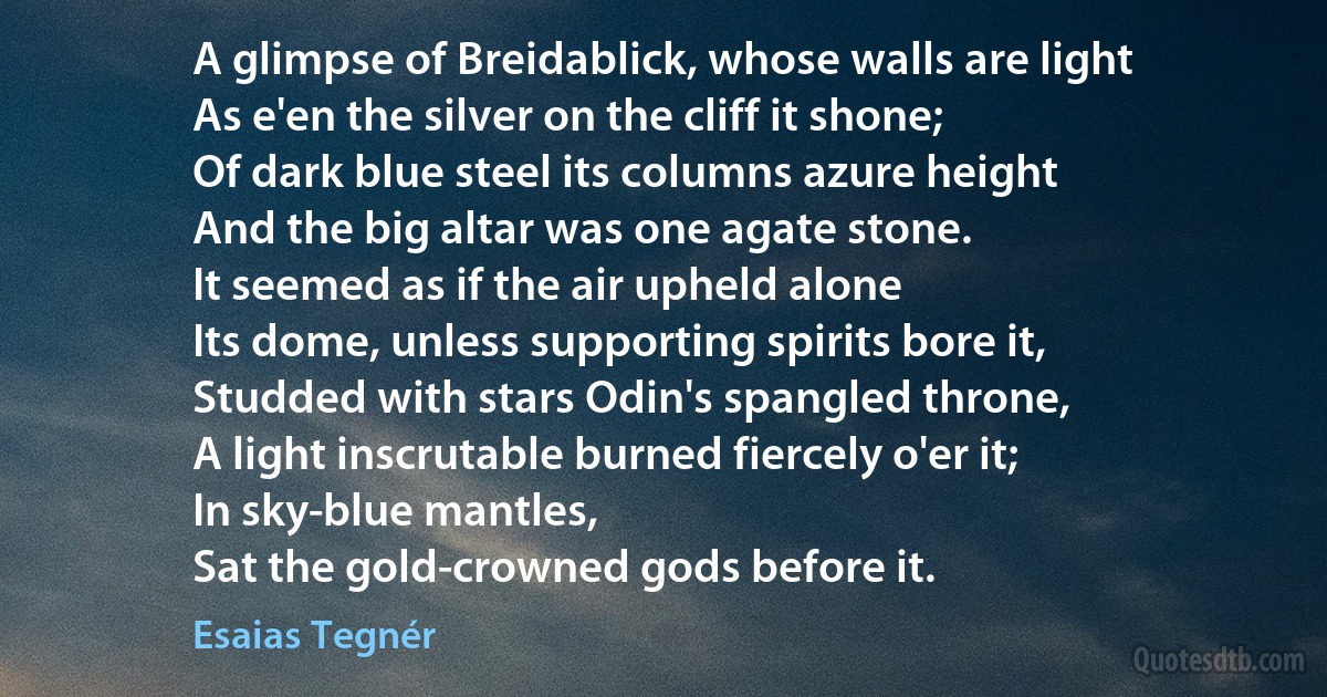 A glimpse of Breidablick, whose walls are light
As e'en the silver on the cliff it shone;
Of dark blue steel its columns azure height
And the big altar was one agate stone.
It seemed as if the air upheld alone
Its dome, unless supporting spirits bore it,
Studded with stars Odin's spangled throne,
A light inscrutable burned fiercely o'er it;
In sky-blue mantles,
Sat the gold-crowned gods before it. (Esaias Tegnér)