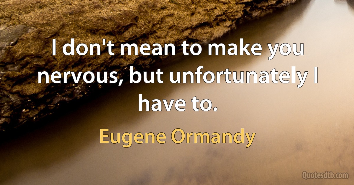 I don't mean to make you nervous, but unfortunately I have to. (Eugene Ormandy)