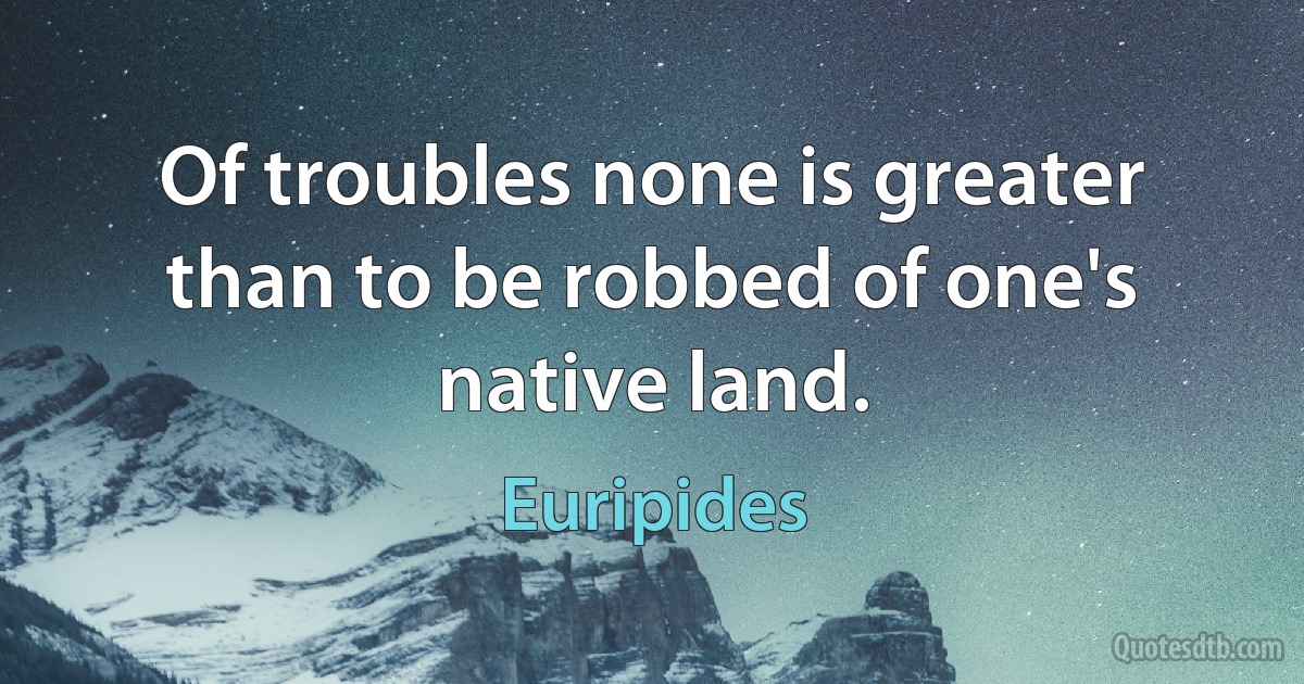 Of troubles none is greater than to be robbed of one's native land. (Euripides)