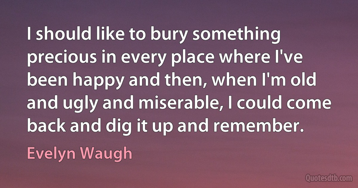 I should like to bury something precious in every place where I've been happy and then, when I'm old and ugly and miserable, I could come back and dig it up and remember. (Evelyn Waugh)