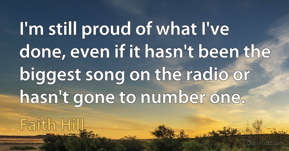 I'm still proud of what I've done, even if it hasn't been the biggest song on the radio or hasn't gone to number one. (Faith Hill)