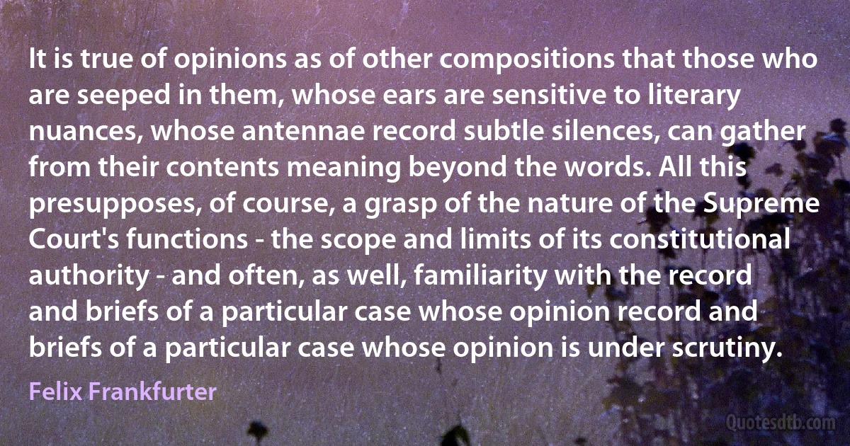 It is true of opinions as of other compositions that those who are seeped in them, whose ears are sensitive to literary nuances, whose antennae record subtle silences, can gather from their contents meaning beyond the words. All this presupposes, of course, a grasp of the nature of the Supreme Court's functions - the scope and limits of its constitutional authority - and often, as well, familiarity with the record and briefs of a particular case whose opinion record and briefs of a particular case whose opinion is under scrutiny. (Felix Frankfurter)