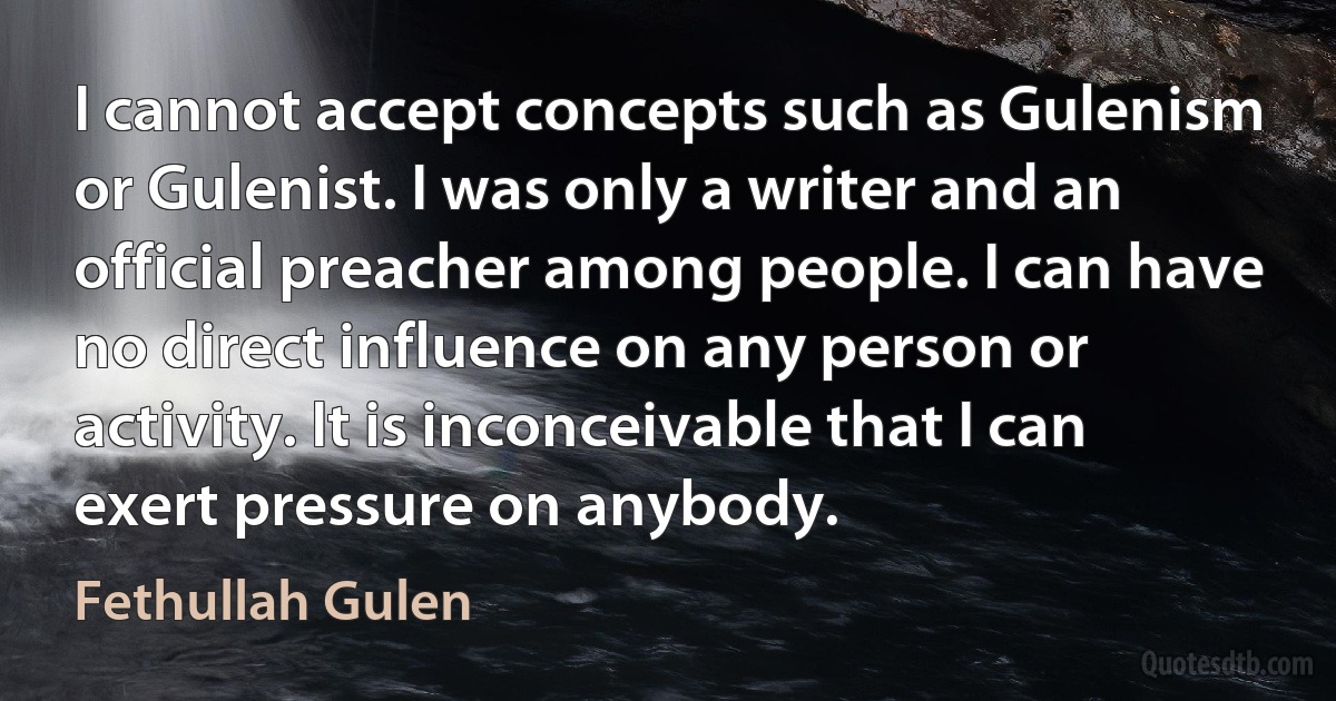 I cannot accept concepts such as Gulenism or Gulenist. I was only a writer and an official preacher among people. I can have no direct influence on any person or activity. It is inconceivable that I can exert pressure on anybody. (Fethullah Gulen)