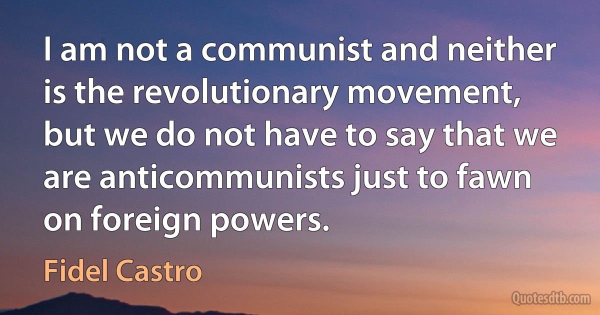 I am not a communist and neither is the revolutionary movement, but we do not have to say that we are anticommunists just to fawn on foreign powers. (Fidel Castro)