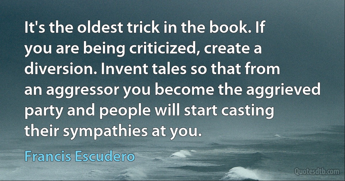 It's the oldest trick in the book. If you are being criticized, create a diversion. Invent tales so that from an aggressor you become the aggrieved party and people will start casting their sympathies at you. (Francis Escudero)