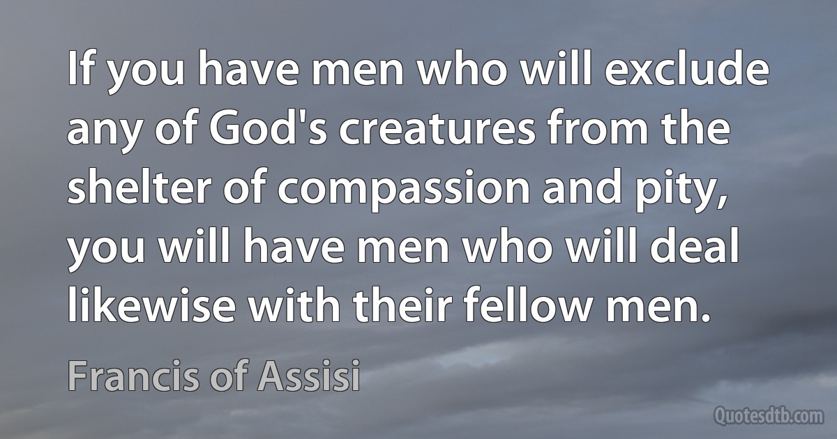 If you have men who will exclude any of God's creatures from the shelter of compassion and pity, you will have men who will deal likewise with their fellow men. (Francis of Assisi)