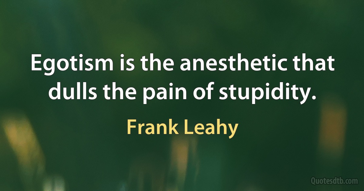 Egotism is the anesthetic that dulls the pain of stupidity. (Frank Leahy)