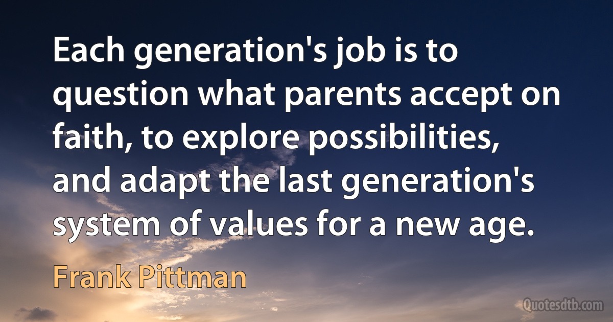 Each generation's job is to question what parents accept on faith, to explore possibilities, and adapt the last generation's system of values for a new age. (Frank Pittman)