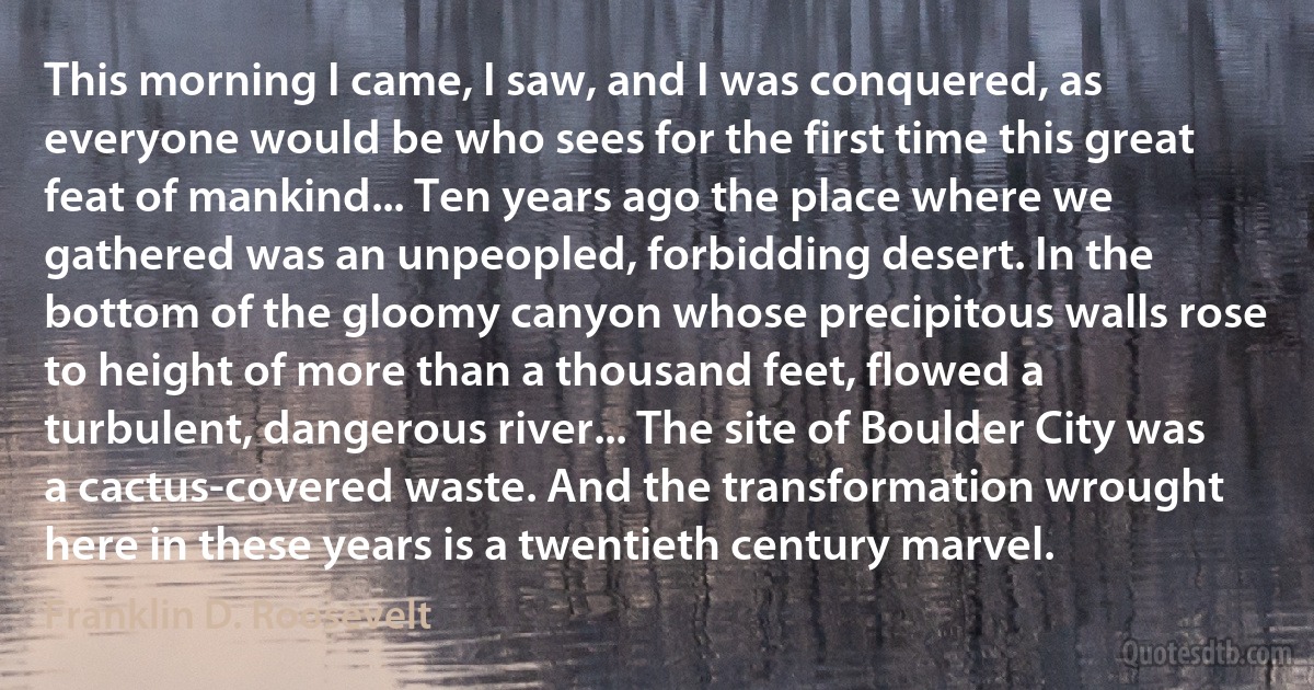 This morning I came, I saw, and I was conquered, as everyone would be who sees for the first time this great feat of mankind... Ten years ago the place where we gathered was an unpeopled, forbidding desert. In the bottom of the gloomy canyon whose precipitous walls rose to height of more than a thousand feet, flowed a turbulent, dangerous river... The site of Boulder City was a cactus-covered waste. And the transformation wrought here in these years is a twentieth century marvel. (Franklin D. Roosevelt)