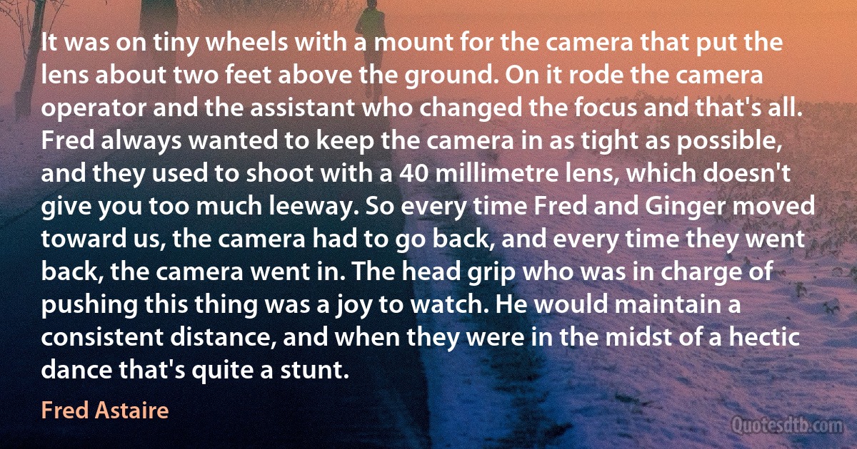 It was on tiny wheels with a mount for the camera that put the lens about two feet above the ground. On it rode the camera operator and the assistant who changed the focus and that's all. Fred always wanted to keep the camera in as tight as possible, and they used to shoot with a 40 millimetre lens, which doesn't give you too much leeway. So every time Fred and Ginger moved toward us, the camera had to go back, and every time they went back, the camera went in. The head grip who was in charge of pushing this thing was a joy to watch. He would maintain a consistent distance, and when they were in the midst of a hectic dance that's quite a stunt. (Fred Astaire)