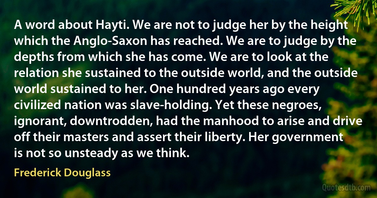 A word about Hayti. We are not to judge her by the height which the Anglo-Saxon has reached. We are to judge by the depths from which she has come. We are to look at the relation she sustained to the outside world, and the outside world sustained to her. One hundred years ago every civilized nation was slave-holding. Yet these negroes, ignorant, downtrodden, had the manhood to arise and drive off their masters and assert their liberty. Her government is not so unsteady as we think. (Frederick Douglass)