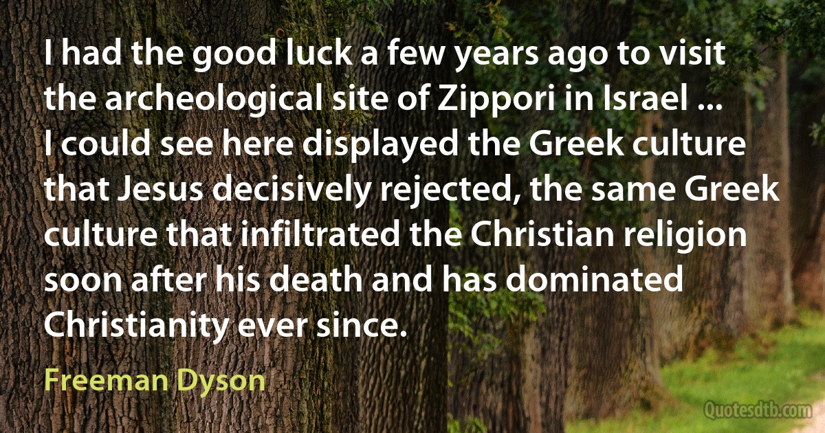 I had the good luck a few years ago to visit the archeological site of Zippori in Israel ... I could see here displayed the Greek culture that Jesus decisively rejected, the same Greek culture that infiltrated the Christian religion soon after his death and has dominated Christianity ever since. (Freeman Dyson)