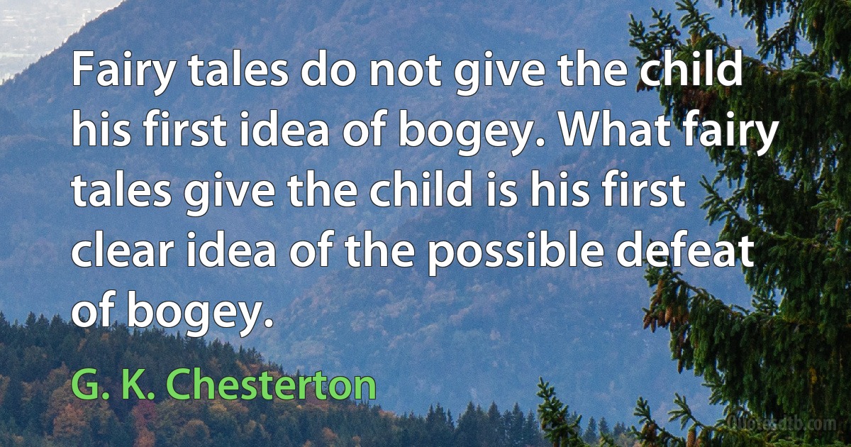 Fairy tales do not give the child his first idea of bogey. What fairy tales give the child is his first clear idea of the possible defeat of bogey. (G. K. Chesterton)