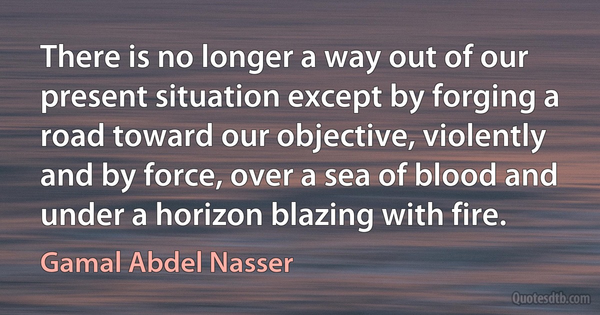 There is no longer a way out of our present situation except by forging a road toward our objective, violently and by force, over a sea of blood and under a horizon blazing with fire. (Gamal Abdel Nasser)