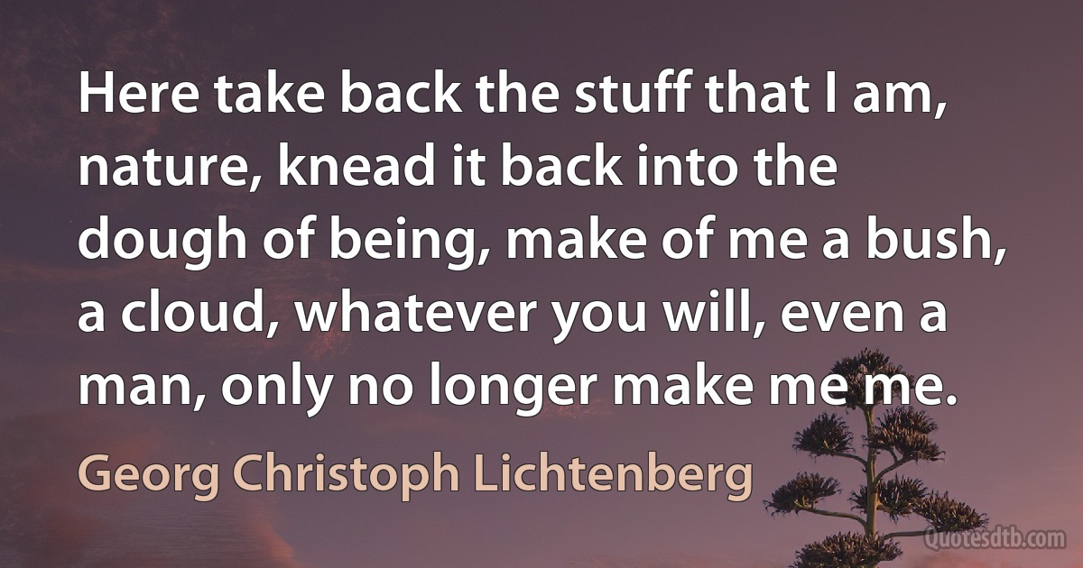 Here take back the stuff that I am, nature, knead it back into the dough of being, make of me a bush, a cloud, whatever you will, even a man, only no longer make me me. (Georg Christoph Lichtenberg)