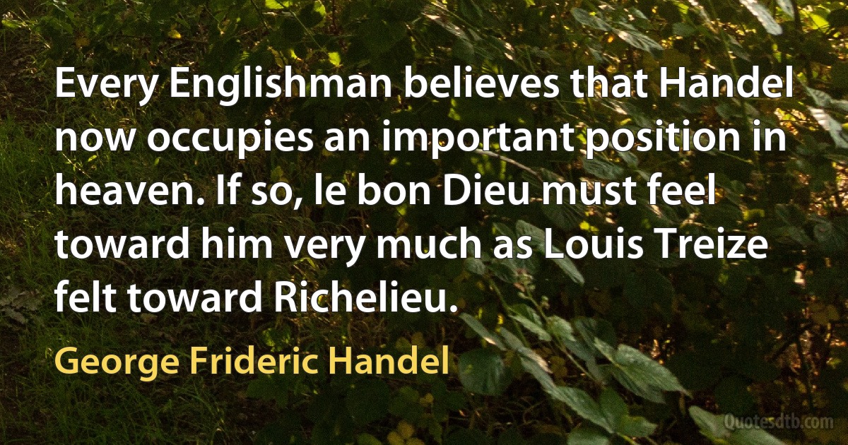 Every Englishman believes that Handel now occupies an important position in heaven. If so, le bon Dieu must feel toward him very much as Louis Treize felt toward Richelieu. (George Frideric Handel)