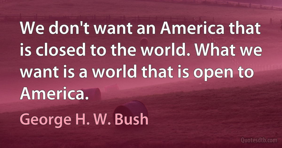 We don't want an America that is closed to the world. What we want is a world that is open to America. (George H. W. Bush)