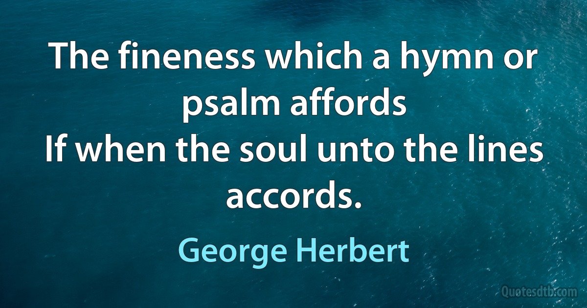 The fineness which a hymn or psalm affords
If when the soul unto the lines accords. (George Herbert)