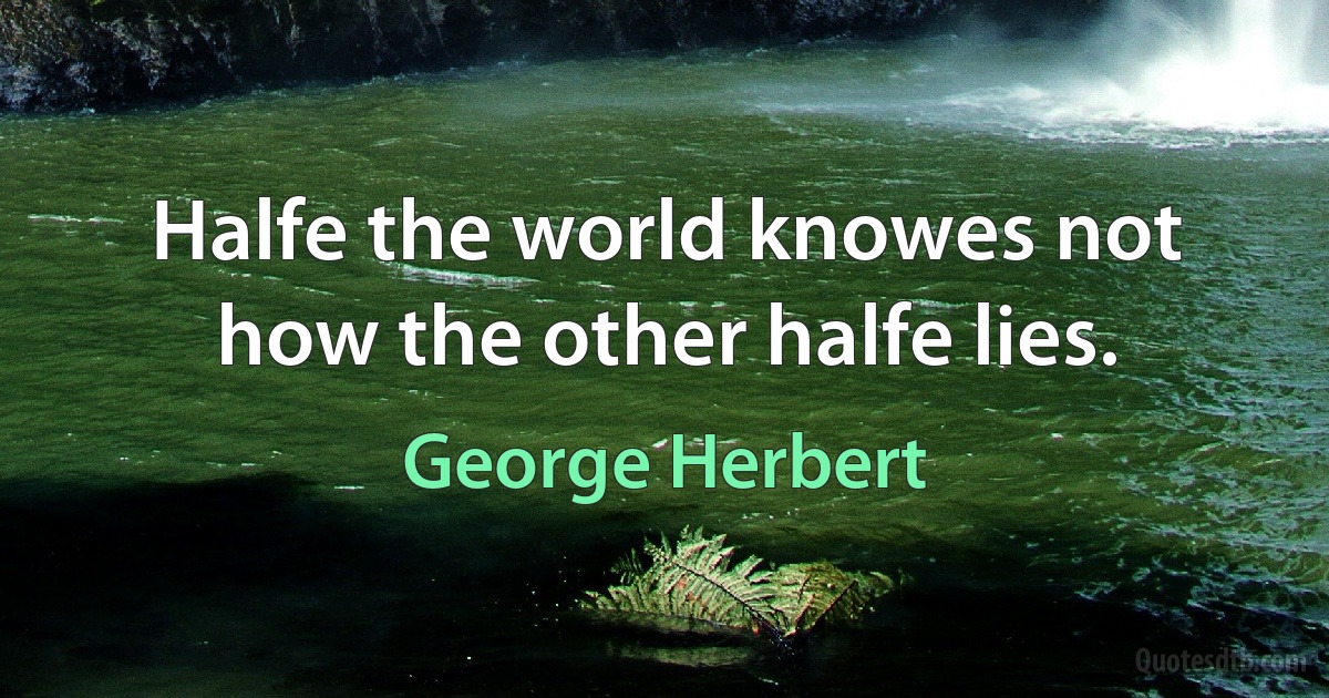 Halfe the world knowes not how the other halfe lies. (George Herbert)