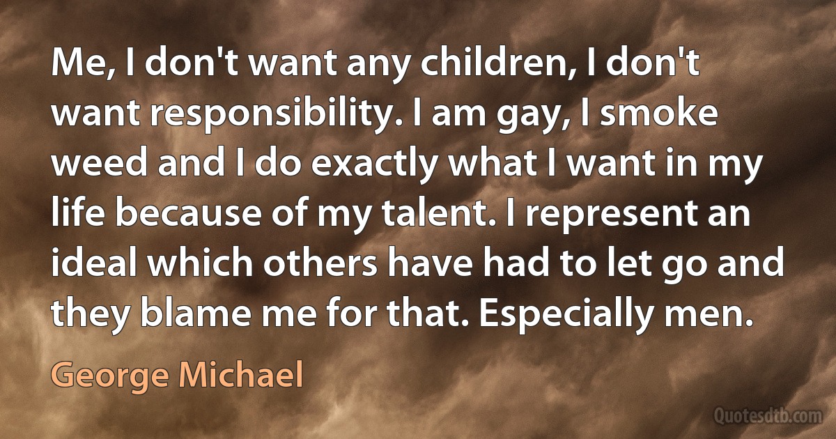 Me, I don't want any children, I don't want responsibility. I am gay, I smoke weed and I do exactly what I want in my life because of my talent. I represent an ideal which others have had to let go and they blame me for that. Especially men. (George Michael)