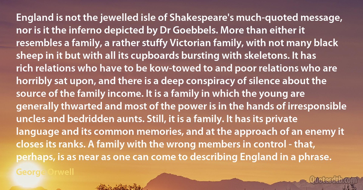 England is not the jewelled isle of Shakespeare's much-quoted message, nor is it the inferno depicted by Dr Goebbels. More than either it resembles a family, a rather stuffy Victorian family, with not many black sheep in it but with all its cupboards bursting with skeletons. It has rich relations who have to be kow-towed to and poor relations who are horribly sat upon, and there is a deep conspiracy of silence about the source of the family income. It is a family in which the young are generally thwarted and most of the power is in the hands of irresponsible uncles and bedridden aunts. Still, it is a family. It has its private language and its common memories, and at the approach of an enemy it closes its ranks. A family with the wrong members in control - that, perhaps, is as near as one can come to describing England in a phrase. (George Orwell)