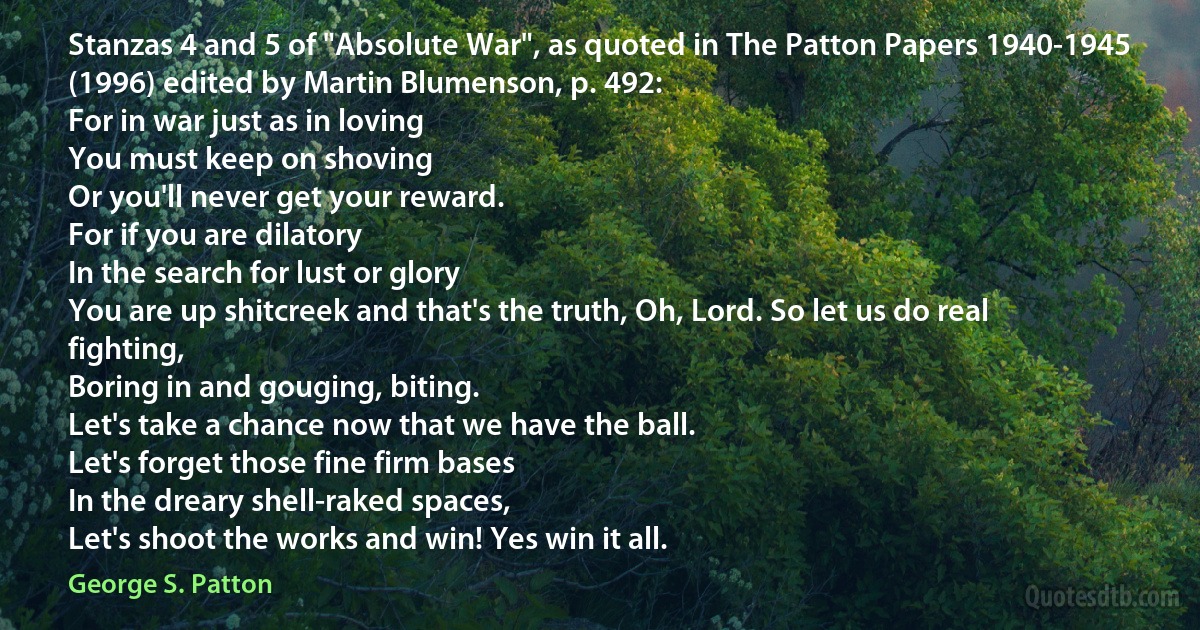 Stanzas 4 and 5 of "Absolute War", as quoted in The Patton Papers 1940-1945 (1996) edited by Martin Blumenson, p. 492:
For in war just as in loving
You must keep on shoving
Or you'll never get your reward.
For if you are dilatory
In the search for lust or glory
You are up shitcreek and that's the truth, Oh, Lord. So let us do real fighting,
Boring in and gouging, biting.
Let's take a chance now that we have the ball.
Let's forget those fine firm bases
In the dreary shell-raked spaces,
Let's shoot the works and win! Yes win it all. (George S. Patton)