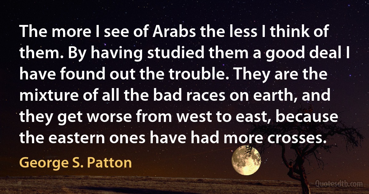 The more I see of Arabs the less I think of them. By having studied them a good deal I have found out the trouble. They are the mixture of all the bad races on earth, and they get worse from west to east, because the eastern ones have had more crosses. (George S. Patton)