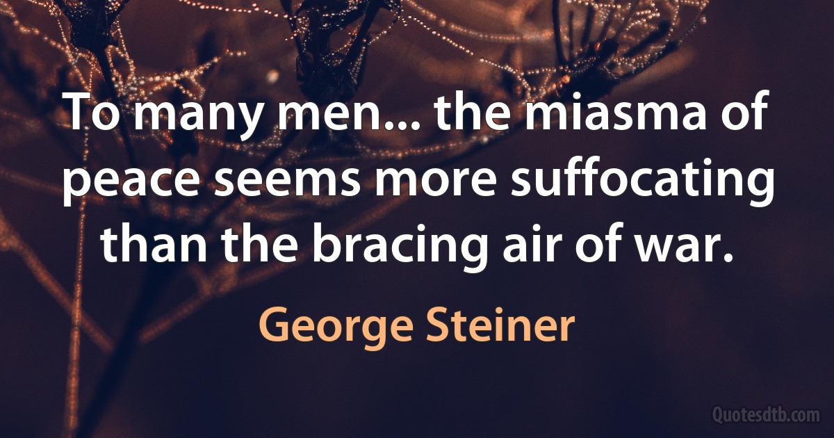 To many men... the miasma of peace seems more suffocating than the bracing air of war. (George Steiner)