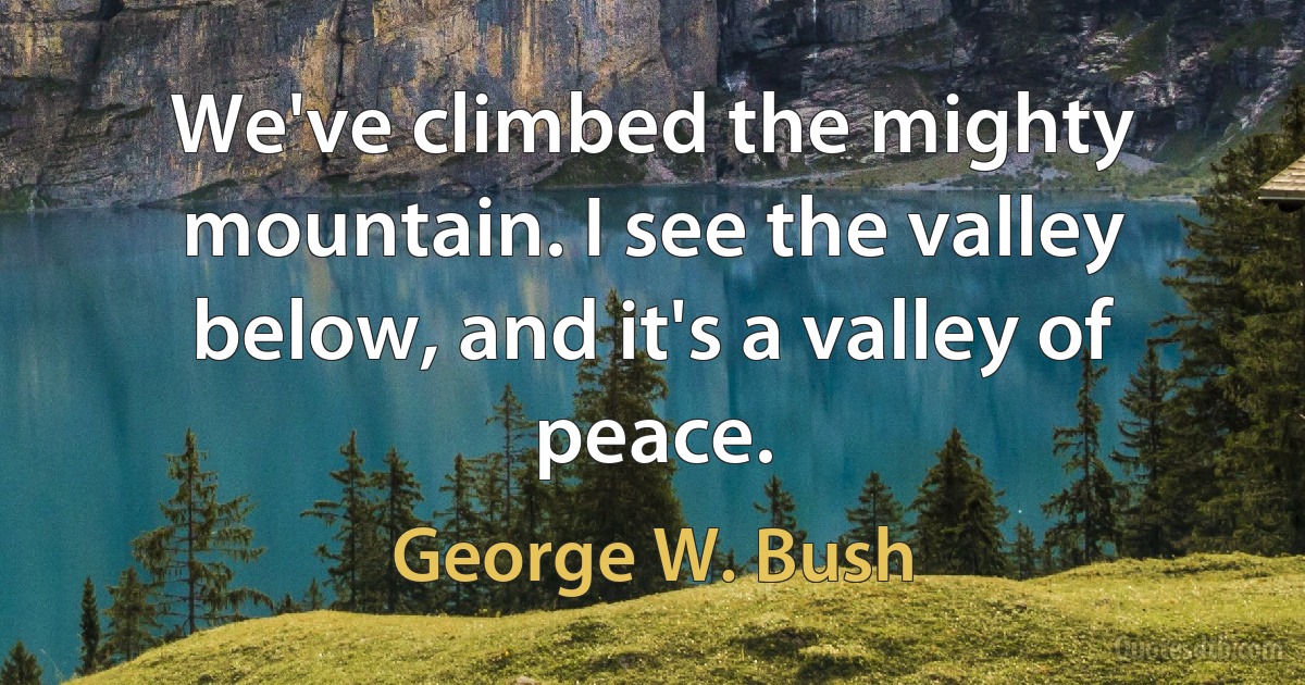 We've climbed the mighty mountain. I see the valley below, and it's a valley of peace. (George W. Bush)