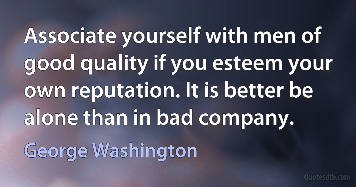 Associate yourself with men of good quality if you esteem your own reputation. It is better be alone than in bad company. (George Washington)