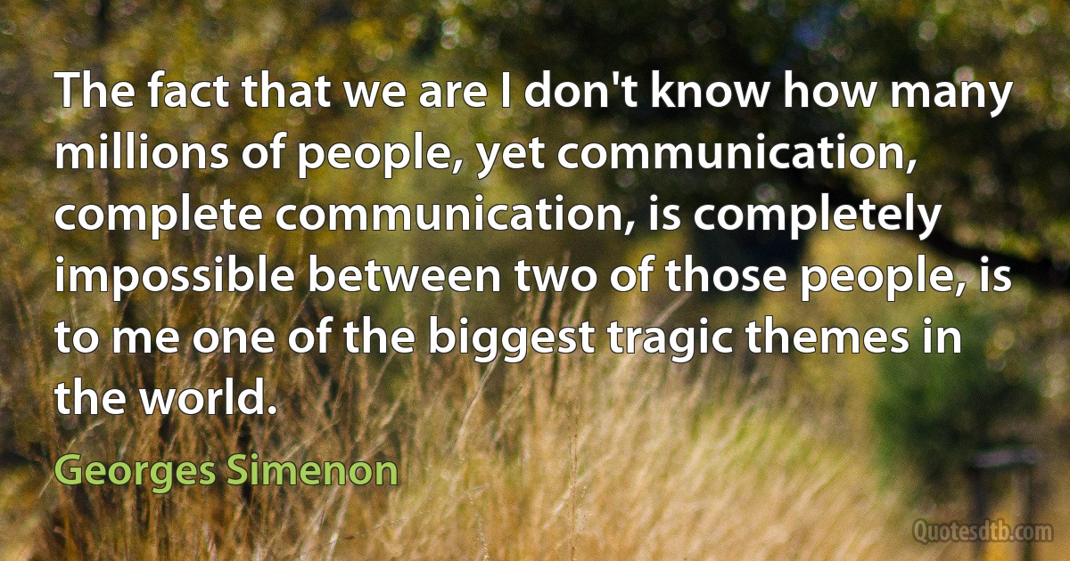 The fact that we are I don't know how many millions of people, yet communication, complete communication, is completely impossible between two of those people, is to me one of the biggest tragic themes in the world. (Georges Simenon)