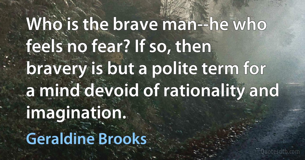 Who is the brave man--he who feels no fear? If so, then bravery is but a polite term for a mind devoid of rationality and imagination. (Geraldine Brooks)