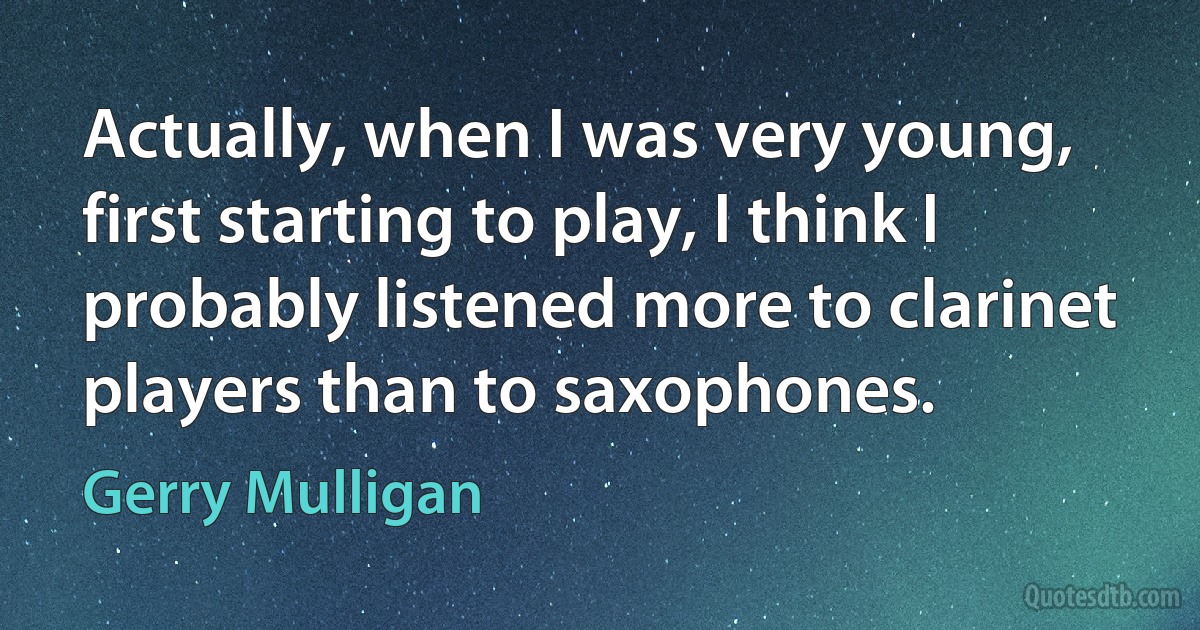 Actually, when I was very young, first starting to play, I think I probably listened more to clarinet players than to saxophones. (Gerry Mulligan)