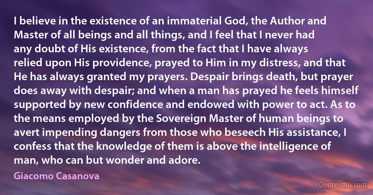 I believe in the existence of an immaterial God, the Author and Master of all beings and all things, and I feel that I never had any doubt of His existence, from the fact that I have always relied upon His providence, prayed to Him in my distress, and that He has always granted my prayers. Despair brings death, but prayer does away with despair; and when a man has prayed he feels himself supported by new confidence and endowed with power to act. As to the means employed by the Sovereign Master of human beings to avert impending dangers from those who beseech His assistance, I confess that the knowledge of them is above the intelligence of man, who can but wonder and adore. (Giacomo Casanova)