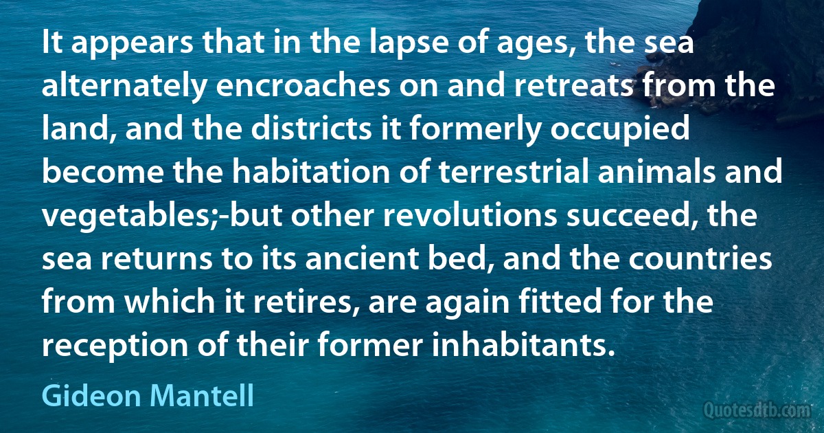 It appears that in the lapse of ages, the sea alternately encroaches on and retreats from the land, and the districts it formerly occupied become the habitation of terrestrial animals and vegetables;-but other revolutions succeed, the sea returns to its ancient bed, and the countries from which it retires, are again fitted for the reception of their former inhabitants. (Gideon Mantell)