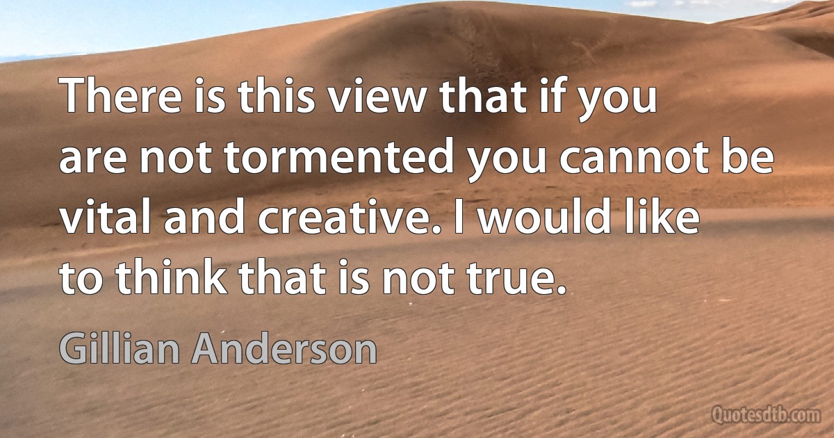 There is this view that if you are not tormented you cannot be vital and creative. I would like to think that is not true. (Gillian Anderson)