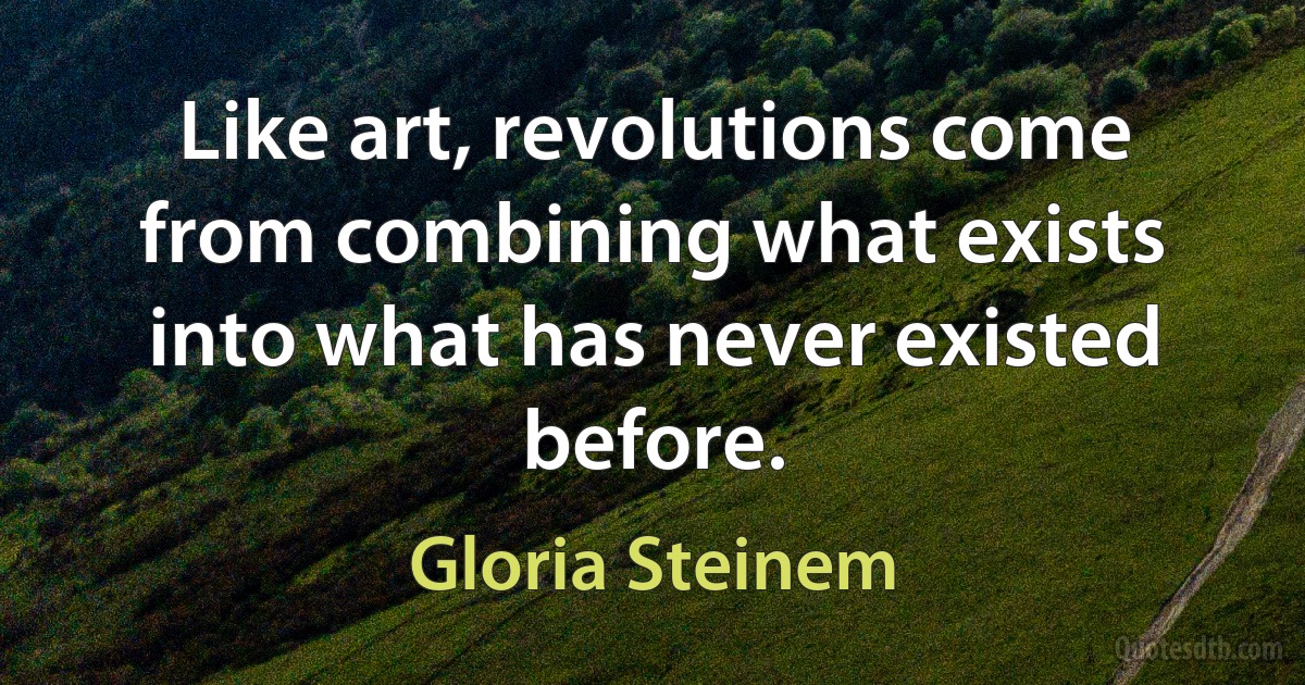 Like art, revolutions come from combining what exists into what has never existed before. (Gloria Steinem)