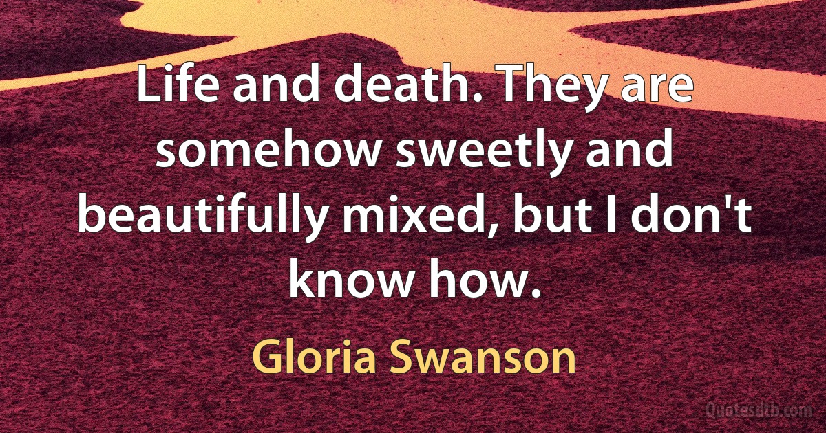 Life and death. They are somehow sweetly and beautifully mixed, but I don't know how. (Gloria Swanson)