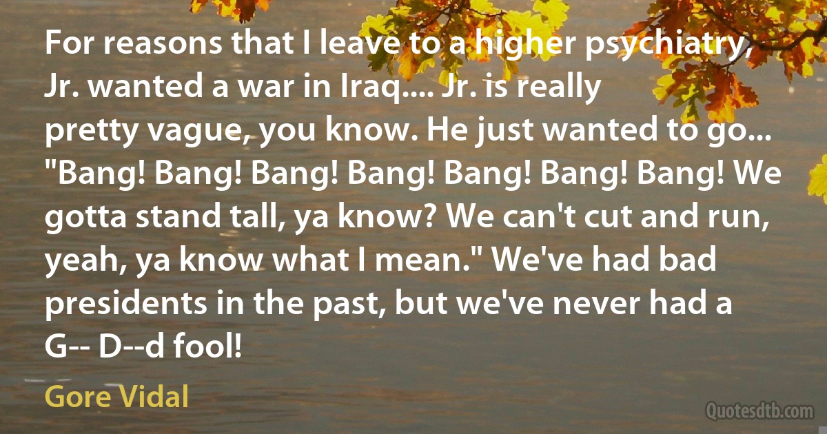 For reasons that I leave to a higher psychiatry, Jr. wanted a war in Iraq.... Jr. is really pretty vague, you know. He just wanted to go... "Bang! Bang! Bang! Bang! Bang! Bang! Bang! We gotta stand tall, ya know? We can't cut and run, yeah, ya know what I mean." We've had bad presidents in the past, but we've never had a G-- D--d fool! (Gore Vidal)