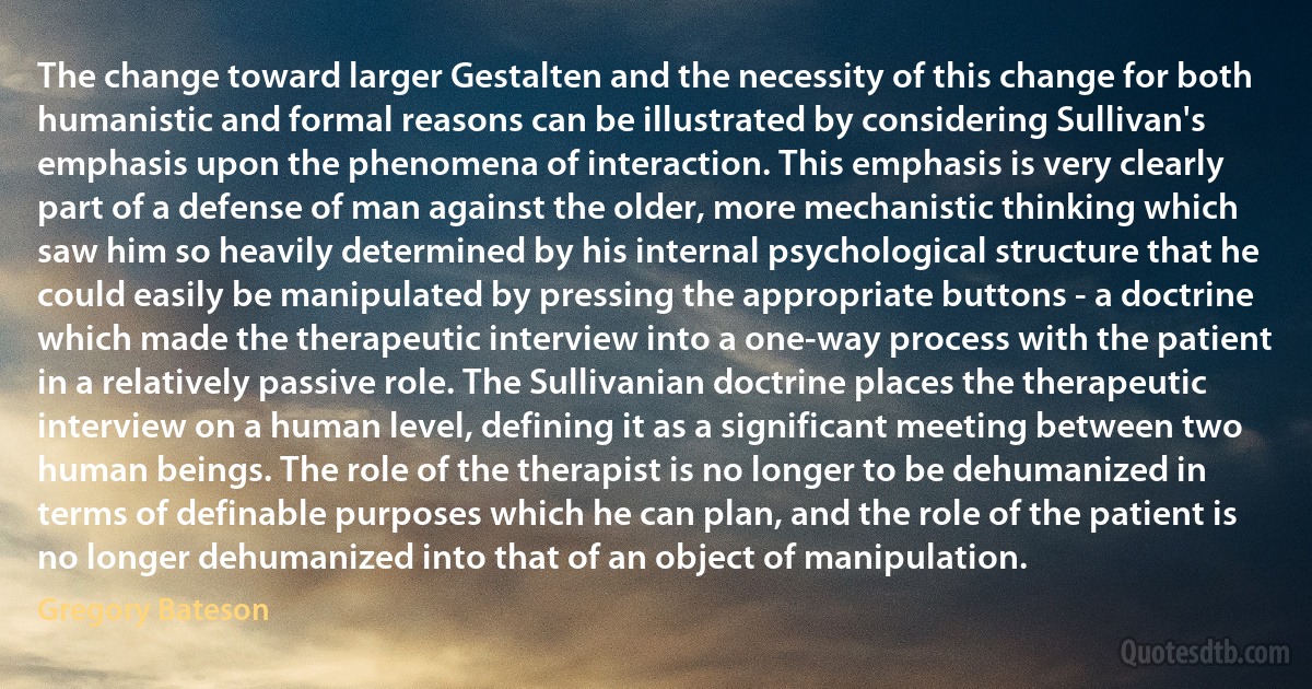 The change toward larger Gestalten and the necessity of this change for both humanistic and formal reasons can be illustrated by considering Sullivan's emphasis upon the phenomena of interaction. This emphasis is very clearly part of a defense of man against the older, more mechanistic thinking which saw him so heavily determined by his internal psychological structure that he could easily be manipulated by pressing the appropriate buttons - a doctrine which made the therapeutic interview into a one-way process with the patient in a relatively passive role. The Sullivanian doctrine places the therapeutic interview on a human level, defining it as a significant meeting between two human beings. The role of the therapist is no longer to be dehumanized in terms of definable purposes which he can plan, and the role of the patient is no longer dehumanized into that of an object of manipulation. (Gregory Bateson)