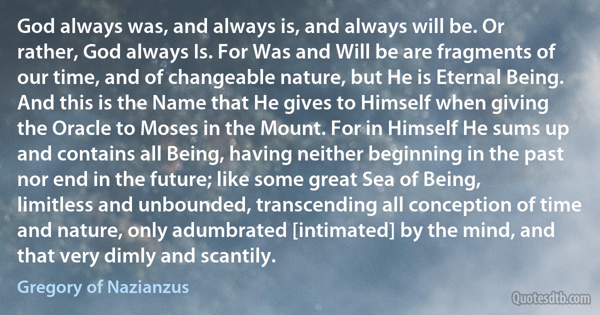 God always was, and always is, and always will be. Or rather, God always Is. For Was and Will be are fragments of our time, and of changeable nature, but He is Eternal Being. And this is the Name that He gives to Himself when giving the Oracle to Moses in the Mount. For in Himself He sums up and contains all Being, having neither beginning in the past nor end in the future; like some great Sea of Being, limitless and unbounded, transcending all conception of time and nature, only adumbrated [intimated] by the mind, and that very dimly and scantily. (Gregory of Nazianzus)