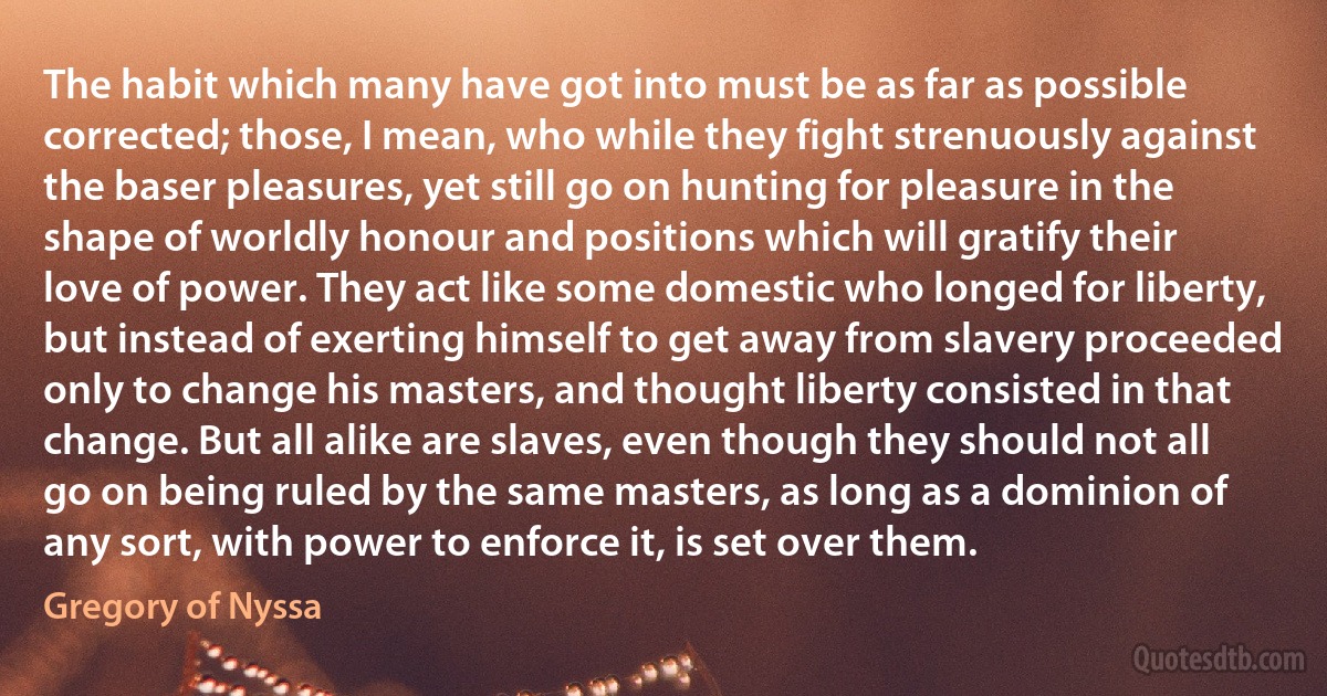 The habit which many have got into must be as far as possible corrected; those, I mean, who while they fight strenuously against the baser pleasures, yet still go on hunting for pleasure in the shape of worldly honour and positions which will gratify their love of power. They act like some domestic who longed for liberty, but instead of exerting himself to get away from slavery proceeded only to change his masters, and thought liberty consisted in that change. But all alike are slaves, even though they should not all go on being ruled by the same masters, as long as a dominion of any sort, with power to enforce it, is set over them. (Gregory of Nyssa)