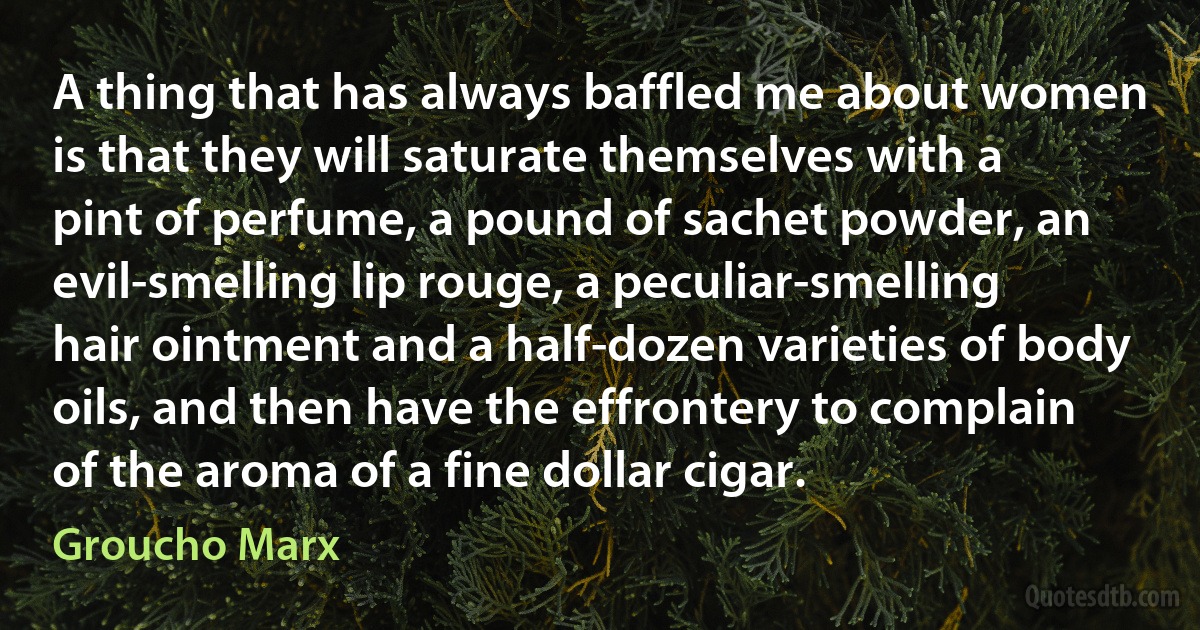 A thing that has always baffled me about women is that they will saturate themselves with a pint of perfume, a pound of sachet powder, an evil-smelling lip rouge, a peculiar-smelling hair ointment and a half-dozen varieties of body oils, and then have the effrontery to complain of the aroma of a fine dollar cigar. (Groucho Marx)