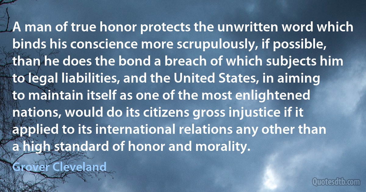 A man of true honor protects the unwritten word which binds his conscience more scrupulously, if possible, than he does the bond a breach of which subjects him to legal liabilities, and the United States, in aiming to maintain itself as one of the most enlightened nations, would do its citizens gross injustice if it applied to its international relations any other than a high standard of honor and morality. (Grover Cleveland)