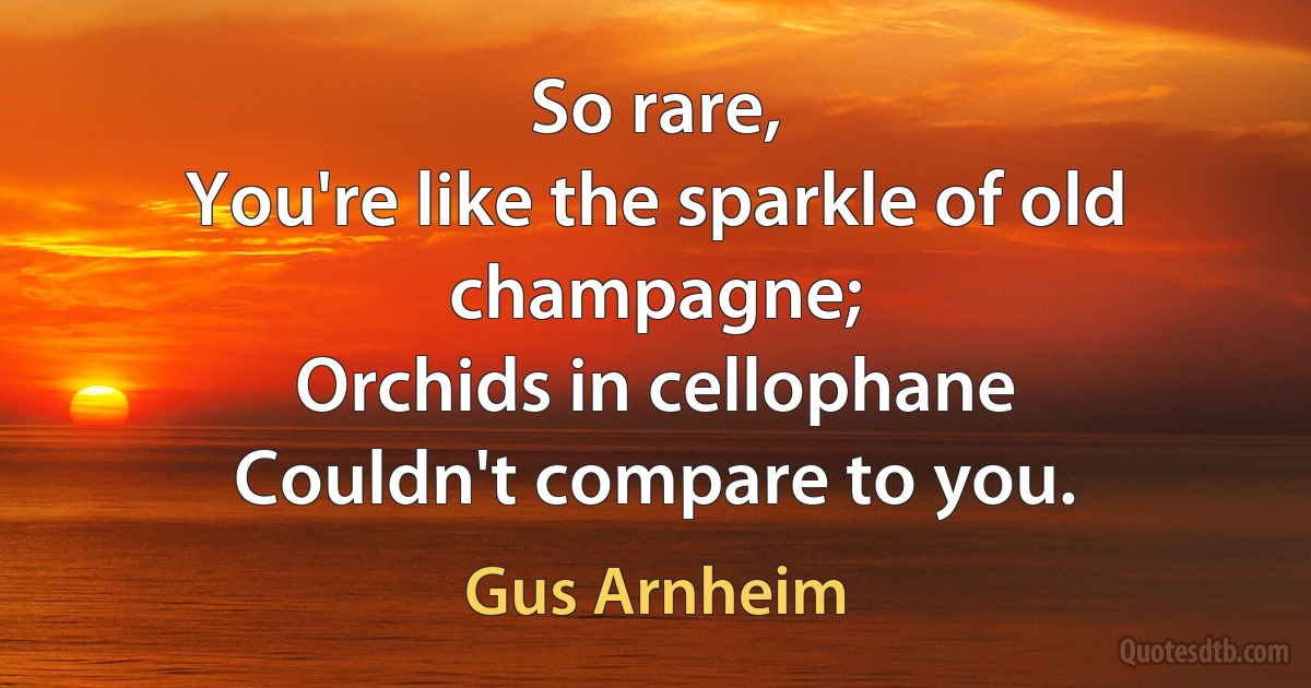 So rare,
You're like the sparkle of old champagne;
Orchids in cellophane
Couldn't compare to you. (Gus Arnheim)