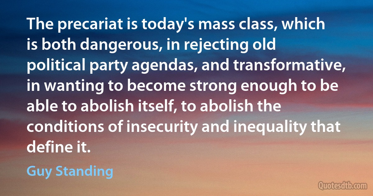 The precariat is today's mass class, which is both dangerous, in rejecting old political party agendas, and transformative, in wanting to become strong enough to be able to abolish itself, to abolish the conditions of insecurity and inequality that define it. (Guy Standing)