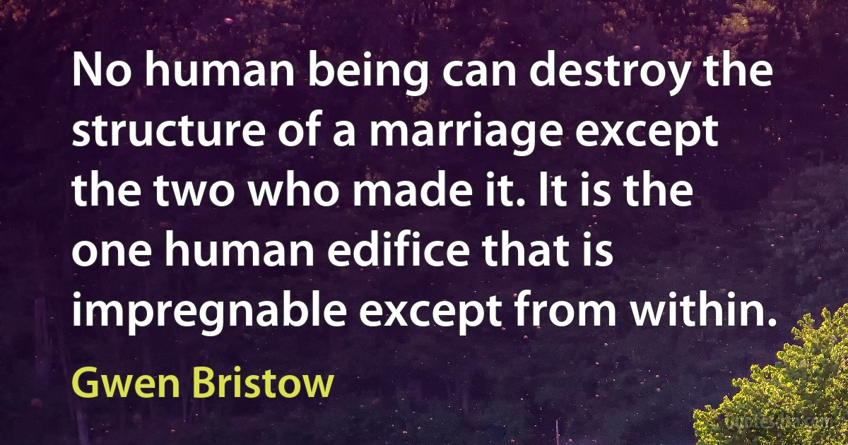 No human being can destroy the structure of a marriage except the two who made it. It is the one human edifice that is impregnable except from within. (Gwen Bristow)